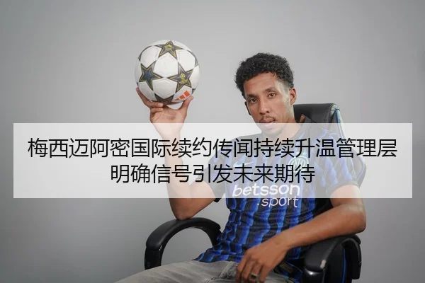 梅西迈阿密国际续约传闻持续升温管理层明确信号引发未来期待（QIUSUSPORTS）